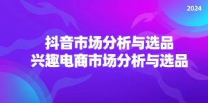 (11800期)2024抖音/市场分析与选品,兴趣电商市场分析与选品-聊项目