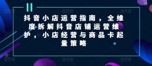 抖音小店运营指南,全维度拆解抖音店铺运营维护,小店经营与商品卡起量策略-聊项目