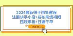 (11938期)2024最新快手带货教程:注册快手小店/发布带货视频/违规申诉/日爆千单-聊项目