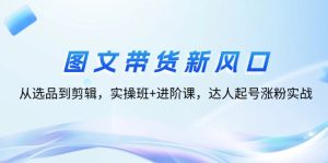 (12306期)图文带货新风口:从选品到剪辑,实操班+进阶课,达人起号涨粉实战-聊项目